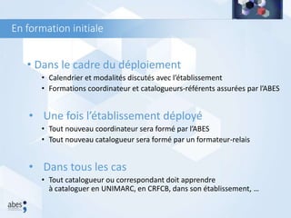 En formation initiale
• Dans le cadre du déploiement
• Calendrier et modalités discutés avec l’établissement
• Formations coordinateur et catalogueurs-référents assurées par l’ABES
• Une fois l’établissement déployé
• Tout nouveau coordinateur sera formé par l’ABES
• Tout nouveau catalogueur sera formé par un formateur-relais
• Dans tous les cas
• Tout catalogueur ou correspondant doit apprendre
à cataloguer en UNIMARC, en CRFCB, dans son établissement, …
 