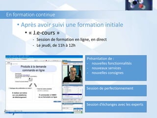 En formation continue
• Après avoir suivi une formation initiale
• « J.e-cours »
- Session de formation en ligne, en direct
- Le jeudi, de 11h à 12h
Présentation de :
- nouvelles fonctionnalités
- nouveaux services
- nouvelles consignes
Session de perfectionnement
Session d’échanges avec les experts
 