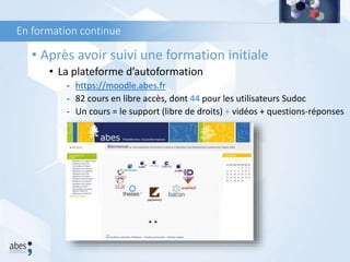 En formation continue
• Après avoir suivi une formation initiale
• La plateforme d’autoformation
- https://moodle.abes.fr
- 82 cours en libre accès, dont 44 pour les utilisateurs Sudoc
- Un cours = le support (libre de droits) + vidéos + questions-réponses
 