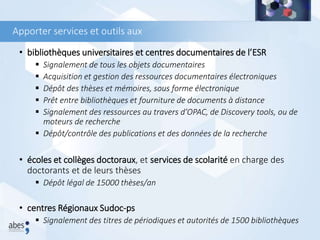 Apporter services et outils aux
• bibliothèques universitaires et centres documentaires de l’ESR
 Signalement de tous les objets documentaires
 Acquisition et gestion des ressources documentaires électroniques
 Dépôt des thèses et mémoires, sous forme électronique
 Prêt entre bibliothèques et fourniture de documents à distance
 Signalement des ressources au travers d’OPAC, de Discovery tools, ou de
moteurs de recherche
 Dépôt/contrôle des publications et des données de la recherche
• écoles et collèges doctoraux, et services de scolarité en charge des
doctorants et de leurs thèses
 Dépôt légal de 15000 thèses/an
• centres Régionaux Sudoc-ps
 Signalement des titres de périodiques et autorités de 1500 bibliothèques
 