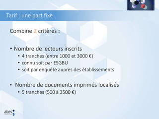 Tarif : une part fixe
Combine 2 critères :
• Nombre de lecteurs inscrits
• 4 tranches (entre 1000 et 3000 €)
• connu soit par ESGBU
• soit par enquête auprès des établissements
• Nombre de documents imprimés localisés
• 5 tranches (500 à 3500 €)
 