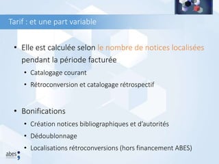 • Elle est calculée selon le nombre de notices localisées
pendant la période facturée
• Catalogage courant
• Rétroconversion et catalogage rétrospectif
• Bonifications
• Création notices bibliographiques et d’autorités
• Dédoublonnage
• Localisations rétroconversions (hors financement ABES)
Tarif : et une part variable
 