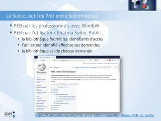  PEB par les professionnels avec WinIbW
 PEB par l’utilisateur final via Sudoc Public
• la bibliothèque fournit les identifiants d’accès
• l’utilisateur identifié effectue ses demandes
• la bibliothèque valide chaque demande
Le Sudoc, outil de Prêt entre bibliothèques
https://fr.wikipedia.org/wiki/Prêt_entre_bibliothèques#Le_réseau_PEB_du_Sudoc
 