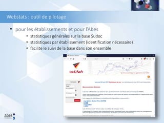 Webstats : outil de pilotage
• pour les établissements et pour l’Abes
• statistiques générales sur la base Sudoc
• statistiques par établissement (identification nécessaire)
• facilite le suivi de la base dans son ensemble
 