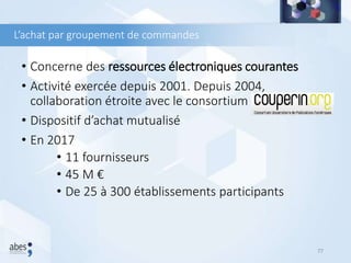 L’achat par groupement de commandes
• Concerne des ressources électroniques courantes
• Activité exercée depuis 2001. Depuis 2004,
collaboration étroite avec le consortium Couperin.
• Dispositif d’achat mutualisé
• En 2017
• 11 fournisseurs
• 45 M €
• De 25 à 300 établissements participants
77
 