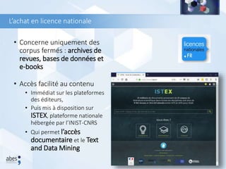 L’achat en licence nationale
• Concerne uniquement des
corpus fermés : archives de
revues, bases de données et
e-books
• Accès facilité au contenu
• Immédiat sur les plateformes
des éditeurs,
• Puis mis à disposition sur
ISTEX, plateforme nationale
hébergée par l’INIST-CNRS
• Qui permet l’accès
documentaire et le Text
and Data Mining
78
 