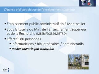 L’Agence bibliographique de l’enseignement supérieur
 Etablissement public administratif sis à Montpellier
 Sous la tutelle du Min. de l’Enseignement Supérieur
et de la Recherche (MESRI/DGES/MISTRD)
 Effectif : 80 personnes
 informaticiens / bibliothécaires / administratifs
 postes ouverts par mutation
 