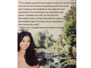 “The Fulbright experience has taught me how to re-see the world
from the lens of someone living halfway across the world,
and in doing so, has humbled me and urged me to be
empathetic, kind, and loving in my interactions with
others. It allowed me to feel, for the first time,
like a global citizen, and has illustrated the urgency
and tangible impact of mixing cultures and peoples
from around the world.”
- Rebecca Hu, Fulbright Advanced Student in Biology
2016-2017
 