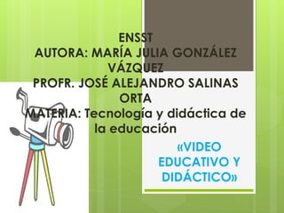 ENSST
AUTORA: MARÍA JULIA GONZÁLEZ
VÁZQUEZ
PROFR. JOSÉ ALEJANDRO SALINAS
ORTA
MATERIA: Tecnología y didáctica de
la educación
«VIDEO
EDUCATIVO Y
DIDÁCTICO»
 