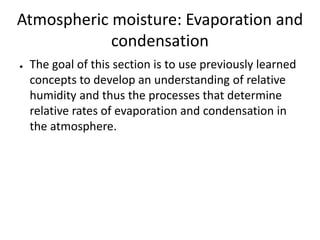 Atmospheric moisture: Evaporation and
condensation
●

The goal of this section is to use previously learned
concepts to develop an understanding of relative
humidity and thus the processes that determine
relative rates of evaporation and condensation in
the atmosphere.

 