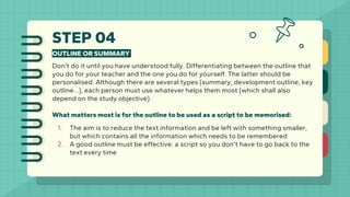 STEP 04
OUTLINE OR SUMMARY
Don’t do it until you have understood fully. Differentiating between the outline that
you do for your teacher and the one you do for yourself. The latter should be
personalised. Although there are several types (summary, development outline, key
outline…), each person must use whatever helps them most (which shall also
depend on the study objective)
What matters most is for the outline to be used as a script to be memorised:
1. The aim is to reduce the text information and be left with something smaller,
but which contains all the information which needs to be remembered
2. A good outline must be effective: a script so you don’t have to go back to the
text every time
 