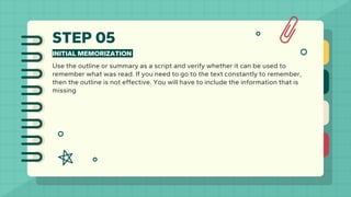 STEP 05
INITIAL MEMORIZATION
Use the outline or summary as a script and verify whether it can be used to
remember what was read. If you need to go to the text constantly to remember,
then the outline is not effective. You will have to include the information that is
missing
 
