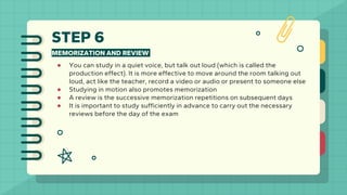 STEP 6
MEMORIZATION AND REVIEW
● You can study in a quiet voice, but talk out loud (which is called the
production effect). It is more effective to move around the room talking out
loud, act like the teacher, record a video or audio or present to someone else
● Studying in motion also promotes memorization
● A review is the successive memorization repetitions on subsequent days
● It is important to study sufficiently in advance to carry out the necessary
reviews before the day of the exam
 