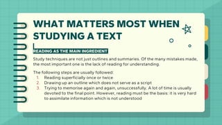 WHAT MATTERS MOST WHEN
STUDYING A TEXT
READING AS THE MAIN INGREDIENT
Study techniques are not just outlines and summaries. Of the many mistakes made,
the most important one is the lack of reading for understanding.
The following steps are usually followed:
1. Reading superficially once or twice
2. Drawing up an outline which does not serve as a script
3. Trying to memorise again and again, unsuccessfully. A lot of time is usually
devoted to the final point. However, reading must be the basis: it is very hard
to assimilate information which is not understood
 