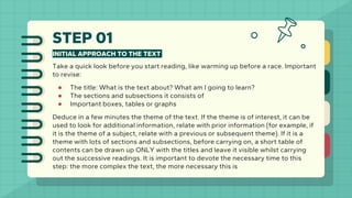 STEP 01
INITIAL APPROACH TO THE TEXT
Take a quick look before you start reading, like warming up before a race. Important
to revise:
● The title: What is the text about? What am I going to learn?
● The sections and subsections it consists of
● Important boxes, tables or graphs
Deduce in a few minutes the theme of the text. If the theme is of interest, it can be
used to look for additional information, relate with prior information (for example, if
it is the theme of a subject, relate with a previous or subsequent theme). If it is a
theme with lots of sections and subsections, before carrying on, a short table of
contents can be drawn up ONLY with the titles and leave it visible whilst carrying
out the successive readings. It is important to devote the necessary time to this
step: the more complex the text, the more necessary this is
 