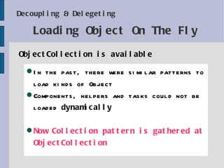 Decoupling & Delegeting ObjectCollection is available Loading Object On The Fly In the past, there were similar  pattern s to load kinds of Object Components, helpers and tasks could not be loaded  dynamically Now Collection pattern is gathered at ObjectCollection 