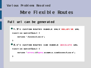 Various Problems Resolved Full url can be generated More Flexible Routes 1. 3 's custom routes handle only  relative  url function match($url) { return '/users/login'; } 2.x's custom routes can handle  absolute  url function match($url) { return ' https :// auth. example.com/users/login'; } 
