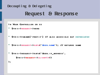 Decoupling & Delegeting In Your Controller or so $this-> request ->here $this->params['prefix'] // also accesible but  deprecated $this-> request -> data (' User.name '); // returns name $this->request->data('User.ip_address', $this-> request -> clientIp () ); Request & Response 