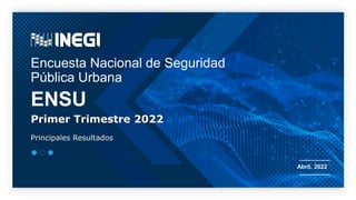 Encuesta Nacional de Seguridad
Pública Urbana
ENSU
Abril, 2022
Primer Trimestre 2022
Principales Resultados
 