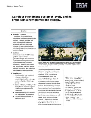 Building a Smarter Planet




        Carrefour strengthens customer loyalty and its
        brand with a new promotions strategy.



                       Overview

          Business Challenge
          To maintain its leadership in the
          increasingly competitive retail grocery
          industry, Carrefour sought to gain
          more control over its marketing
          processes and more effectively
          leverage its business intelligence—
          with the ultimate aim of strengthening
          customer loyalty.

          Solution
          Carrefour teamed with IBM and its
          partners to put in place a
          groundbreaking in-store promotion
          system across its supermarket and
          hypermarket stores—operated               Over the past 40 years, the Carrefour Group has grown to become one of the world’s leading
                                                    distribution groups. The world’s second-largest retailer and the largest in Europe, Carrefour
          entirely by Carrefour—that enables        operates four main grocery store formats: hypermarkets, supermarkets, hard discount and
                                                    convenience stores.
          the planning and execution of more
          targeted campaigns, with more rapid
                                                    As grocery retailers battle for market
          feedback as to their effectiveness.
                                                    share, the competitive landscape is
          Key Benefits
                                                    changing. While the traditional
            Greater control over marketing
            strategy and customer                   supermarket retail format still
            relationships resulting in stronger     accounts for the largest share of
                                                                                                             “Our new model for
            customer loyalty and a stronger         grocery purchases, consumers are                         managing promotional
            brand                                   increasingly turning to multiple retail                  campaigns gets us
            Faster and more profitable growth                                                                closer to our
                                                    formats. Foremost among these are
            through more effective, targeted
            and personalized promotional            hypermarkets, whose broad selection                      customers, gives us
            campaigns                               of groceries and general merchandise                     greater control and
            Deeper knowledge of customers           provide consumers with the added                         vastly improves our
            via analytics and segmentation          benefit of one-stop shopping as well                     overall effectiveness.”
            Shorter campaign planning to
                                                    as low prices. Within both retail                        – Hervé Thoumyre, Chief
            execution cycle                                                                                    Information Officer, Carrefour
                                                    formats, a different kind of shift is
                                                                                                               Group
                                                    playing out on the shelves. In an
                                                    effort to sustain growth and strengthen
 