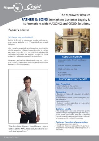 The Menswear Retailer
                     FATHER & SONS Strengthens Customer Loyalty &
                       its Promotions with MAXXING and CEGID Solutions
    PROJECT & CONTEXT

    What were your needs initially?
    Father & Sons is a menswear retailer with an e-
    commerce website and 27 stores in France and
    Belgium.

    Our growth potential was based on our loyalty
    strategy and our different stores. In order to better
    promote our sales and improve the relationship
    with our customers, we wanted to use the data
    collected using our current loyalty system.                      CUSTOMER CONTEXT
    However, we had no idea how to use our custo-              Menswear retailer - French and Belgian
    mer base to implement a strategy in line with the          markets
    behavior of our customers.
                                                               27 stores in France and Belgium

                                                               1 to 2 cash desks per store

                                                               POS system:
                                                               Cegid COLOMBUS


                                                                FUNCTIONALITY IMPLEMENTED

                                                            Sales Promotion
                                                            •Instant rebates at the cashier
                                                            •Deduct voucher value at payment

                                                            Couponing
                                                            •Coupons at the store & e-coupons for website
                                                            transactions
                                                            •Generate documents based on target custo-
                                                            mer segments
                                                            •Secured coupons
                                                            •Redeem voucher regardless of redemption
                                                            channel (store or Web)

                                                            Customer Loyalty
                                                            •The assignment and use of loyalty points
                                                            («earn&burn») is managed through Maxxing.
                                                            •Gifts: points are turned into gifts - Maxxing
                                                            controls how gifts are selected by the customer
                                                            when payment is made at the cashier

                                                            Customer Targeting & Segmentation
                                                            •Campaign execution reports
     "The functionality and the different capa-             •Details per store and product family, behavio-
                                                            ral patterns are analyzed, and sales pressure is
     bilities of the MAXXING solution have rai-             measured.
     sed new questions."


© MAXXING - 2011
 