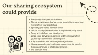 Our sharing ecosystem
could provide
Many things from your public library
Electric snowblowers, leaf vacuums, wood-chippers and lawn
mowers from your street share
Specialty gear from a trailhead locker
Unique photography equipment from your coworking space
Fancy art tools from your friend group
Large-scale dehydrators, canners and freeze dryers from
your co-op’s commercial kitchen space
A toy share from your local religious organization
Library passes to your local maker-space or rental shop for
the occasional use of a table saw or kayak
and so much more
 