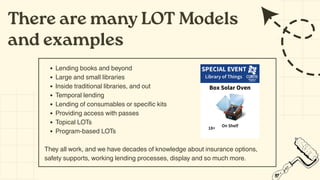 Lending books and beyond
Large and small libraries
Inside traditional libraries, and out
Temporal lending
Lending of consumables or specific kits
Providing access with passes
Topical LOTs
Program-based LOTs
They all work, and we have decades of knowledge about insurance options,
safety supports, working lending processes, display and so much more.
There are many LOT Models
and examples
 