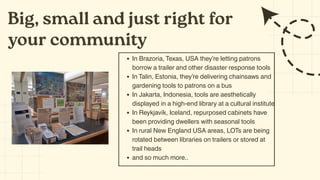 Big, small and just right for
your community
In Brazoria, Texas, USA they’re letting patrons
borrow a trailer and other disaster response tools
In Talin, Estonia, they’re delivering chainsaws and
gardening tools to patrons on a bus
In Jakarta, Indonesia, tools are aesthetically
displayed in a high-end library at a cultural institute
In Reykjavík, Iceland, repurposed cabinets have
been providing dwellers with seasonal tools
In rural New England USA areas, LOTs are being
rotated between libraries on trailers or stored at
trail heads
and so much more..
 