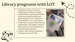 Library programs with LOT
In Woodcroft Library in the City of
Onkaparinga, Australia, has taught
cooking classes, gardening workshops
focused on preserving, pickling etc.,
green energy and how to make your
house cheaper to run, how to knit etc.
In Little Rock, Arkansas, USA CALS has
repaired bikes, built gardens, picked up
litter through the city, built bird houses,
removed invasive plants etc...
In Maine, USA hundreds of programs
have been run with LOT tools
 