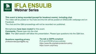 This event is being recorded (except for breakout rooms), including chat.
The video will be posted on YouTube and the link will be posted on ENSULIB’s webpage and on
Facebook.
The chat and the Q&A proceedings will not be recorded nor published.
Microphones have been muted for this event.
Comments: Please type into the chat
Q&A: The Q&A session will follow the presentation. Please type questions into the Q&A box.
The talk is GDPR-compliant
IFLA and ZOOM privacy policies:
https://www.ifla.org/data-protection-policy ​
https://zoom.us/privacy
Questions regarding privacy
professionalsupport@ifla.org
 