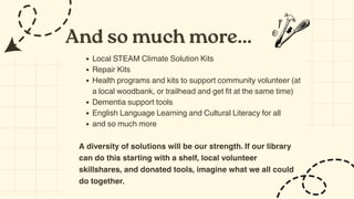 And so much more...
Local STEAM Climate Solution Kits
Repair Kits
Health programs and kits to support community volunteer (at
a local woodbank, or trailhead and get fit at the same time)
Dementia support tools
English Language Learning and Cultural Literacy for all
and so much more
A diversity of solutions will be our strength. If our library
can do this starting with a shelf, local volunteer
skillshares, and donated tools, imagine what we all could
do together.
 