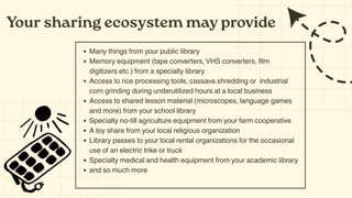 Your sharing ecosystem may provide
Many things from your public library
Memory equipment (tape converters, VHS converters, film
digitizers etc.) from a specialty library
Access to rice processing tools, cassava shredding or industrial
corn grinding during underutilized hours at a local business
Access to shared lesson material (microscopes, language games
and more) from your school library
Specialty no-till agriculture equipment from your farm cooperative
A toy share from your local religious organization
Library passes to your local rental organizations for the occasional
use of an electric trike or truck
Specialty medical and health equipment from your academic library
and so much more
 