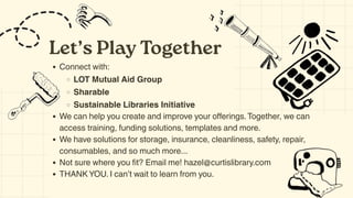 Let’s Play Together
Connect with:
LOT Mutual Aid Group
Sharable
Sustainable Libraries Initiative
We can help you create and improve your offerings.Together, we can
access training, funding solutions, templates and more.
We have solutions for storage, insurance, cleanliness, safety, repair,
consumables, and so much more...
Not sure where you fit? Email me! hazel@curtislibrary.com
THANK YOU. I can’t wait to learn from you.
 