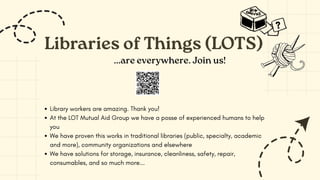 Libraries of Things (LOTS)
Library workers are amazing. Thank you!
At the LOT Mutual Aid Group we have a posse of experienced humans to help
you
We have proven this works in traditional libraries (public, specialty, academic
and more), community organizations and elsewhere
We have solutions for storage, insurance, cleanliness, safety, repair,
consumables, and so much more...
...are everywhere. Join us!
 