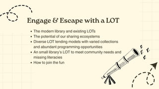 Engage & Escape with a LOT
The modern library and existing LOTs
The potential of our sharing ecosystems
Diverse LOT lending models with varied collections
and abundant programming opportunities
An small library’s LOT to meet community needs and
missing literacies
How to join the fun
 