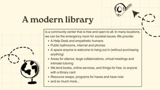 A modern library
is a community center that is free and open to all. In many locations,
we can be the emergency room for societal issues.We provide:
A Help Desk and empathetic humans​
Public bathrooms, internet​and phones
A space anyone is welcome to hang out in​(without purchasing
anything)
Areas for silence, large collaborations, virtual meetings and
intimate tutoring​
We lend books, online services, and things for free, to anyone
with a library card​
Resource swaps, programs for haves and have nots
and so much more...
 