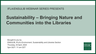 IFLA/ENSULIB WEBINAR SERIES PRESENTS
Sustainability – Bringing Nature and
Communities into the Libraries
Brought to you by
ENSULIB, IFLA‘s Environment, Sustainability and Libraries Section
Thursday, 25 April, 2024
5pm SGT / 11 am CET
 