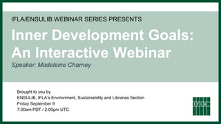 IFLA/ENSULIB WEBINAR SERIES PRESENTS
Inner Development Goals:
An Interactive Webinar
Speaker: Madeleine Charney
Brought to you by
ENSULIB, IFLA‘s Environment, Sustainability and Libraries Section
Friday September 9
7:00am PDT / 2:00pm UTC
 