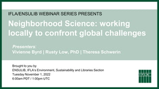 IFLA/ENSULIB WEBINAR SERIES PRESENTS
Neighborhood Science: working
locally to confront global challenges
Brought to you by
ENSULIB, IFLA‘s Environment, Sustainability and Libraries Section
Tuesday November 1, 2022
6:00am PDT / 1:00pm UTC
Presenters:
Vivienne Byrd | Rusty Low, PhD | Theresa Schwerin
 