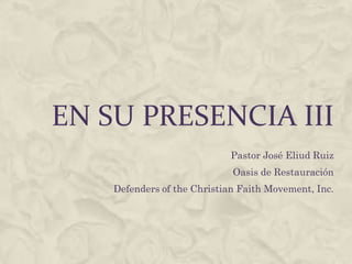 En su Presencia III Pastor José Eliud Ruiz Oasis de Restauración Defenders of the Christian Faith Movement, Inc. 