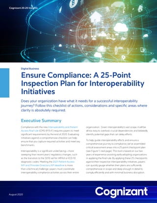 Cognizant 20-20 Insights
August 2020
Digital Business
Ensure Compliance: A 25-Point
Inspection Plan for Interoperability
Initiatives
Does your organization have what it needs for a successful interoperability
journey? Follow this checklist of actions, considerations and specific areas where
clarity is absolutely required.
Executive Summary
Compliance with the new Interoperability and Patient
Access final rule (CMS-9115-F) requires payers to meet
significant requirements by the end of 2020. Evaluating
initiatives against a comprehensive checklist can help
ensure that you capture required activities and meet key
benchmarks.
Interoperability is a significant undertaking—more
sweeping than recent years’ regulatory changes, such
as the transition to the 5010 set for HIPAA or ICD-10
diagnostic codes. Meeting the 2021 Patient Access
API and Provider Directory API deadline is more
than a technical challenge: payers must coordinate
interoperability compliance activities across their entire
organization. Given interoperability’s vast scope, it will be
all too easy to overlook crucial dependencies and belatedly
identify potential gaps that can delay efforts.
To help guide interoperability efforts and ensure a
comprehensive journey to compliance, we’ve assembled
critical assessment areas into a 25-point checkpoint plan
(see Figure 1, next page). This tool is based on our two
years of experience assisting early-adopting organizations
in applying the final rule. By applying these 25 checkpoints
against their respective interoperability initiatives, payers
can quickly gauge whether their plans are sufficiently
comprehensive in scope and deep enough in detail to
comply efficiently and with minimal business disruption.
Cognizant 20-20 Insights
 