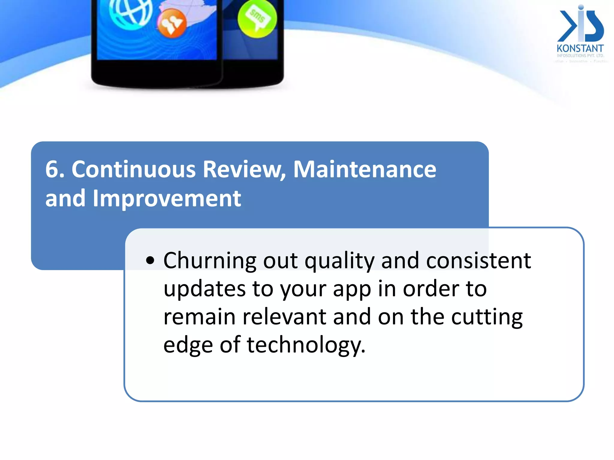 6. Continuous Review, Maintenance
and Improvement
• Churning out quality and consistent
updates to your app in order to
remain relevant and on the cutting
edge of technology.
 