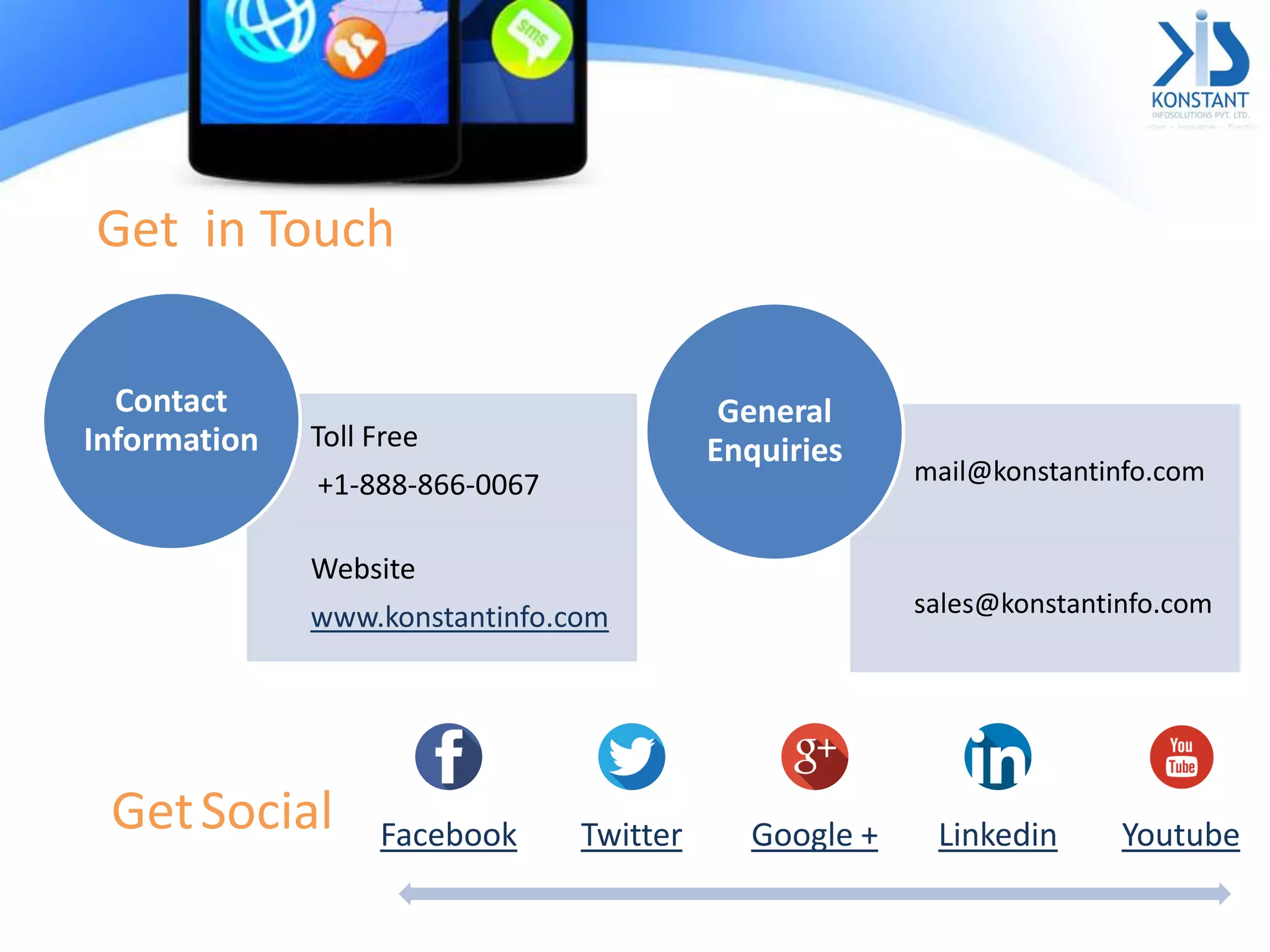 Get in Touch
Toll Free
+1-888-866-0067
Website
www.konstantinfo.com
Contact
Information
mail@konstantinfo.com
sales@konstantinfo.com
General
Enquiries
Facebook Twitter Google + Linkedin YoutubeGetSocial
 