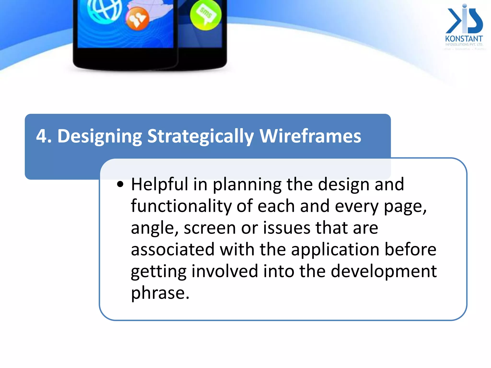 4. Designing Strategically Wireframes
• Helpful in planning the design and
functionality of each and every page,
angle, screen or issues that are
associated with the application before
getting involved into the development
phrase.
 