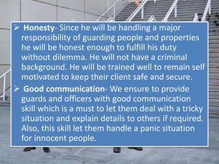  Honesty- Since he will be handling a major
responsibility of guarding people and properties
he will be honest enough to fulfill his duty
without dilemma. He will not have a criminal
background. He will be trained well to remain self
motivated to keep their client safe and secure.
 Good communication- We ensure to provide
guards and officers with good communication
skill which is a must to let them deal with a tricky
situation and explain details to others if required.
Also, this skill let them handle a panic situation
for innocent people.
 