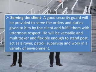  Serving the client- A good security guard will
be provided to serve the orders and duties
given to him by the client and fulfill them with
uttermost respect. He will be versatile and
multitasker and flexible enough to stand post,
act as a rover, patrol, supervise and work in a
variety of environment.
 