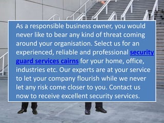 As a responsible business owner, you would
never like to bear any kind of threat coming
around your organisation. Select us for an
experienced, reliable and professional security
guard services cairns for your home, office,
industries etc. Our experts are at your service
to let your company flourish while we never
let any risk come closer to you. Contact us
now to receive excellent security services.
 