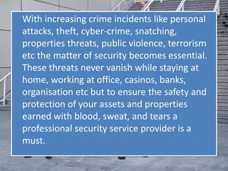 With increasing crime incidents like personal
attacks, theft, cyber-crime, snatching,
properties threats, public violence, terrorism
etc the matter of security becomes essential.
These threats never vanish while staying at
home, working at office, casinos, banks,
organisation etc but to ensure the safety and
protection of your assets and properties
earned with blood, sweat, and tears a
professional security service provider is a
must.
 