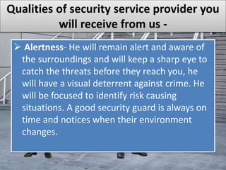 Qualities of security service provider you
will receive from us -
 Alertness- He will remain alert and aware of
the surroundings and will keep a sharp eye to
catch the threats before they reach you, he
will have a visual deterrent against crime. He
will be focused to identify risk causing
situations. A good security guard is always on
time and notices when their environment
changes.
 