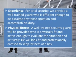  Experience- For total security, we provide a
well-trained guard who is efficient enough to
de-escalate any tense situation and
accomplish his duty.
 Physical fitness- A well-trained security guard
will be provided who is physically fit and
active enough to evaluate the situation and
act fastly. He will look fit and professionally
dressed to keep laziness at a bay.
 